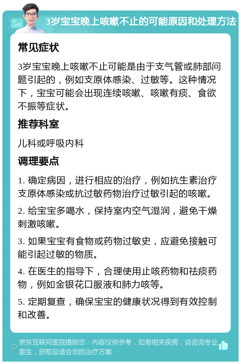 3岁宝宝晚上咳嗽不止的可能原因和处理方法 常见症状 3岁宝宝晚上咳嗽不止可能是由于支气管或肺部问题引起的，例如支原体感染、过敏等。这种情况下，宝宝可能会出现连续咳嗽、咳嗽有痰、食欲不振等症状。 推荐科室 儿科或呼吸内科 调理要点 1. 确定病因，进行相应的治疗，例如抗生素治疗支原体感染或抗过敏药物治疗过敏引起的咳嗽。 2. 给宝宝多喝水，保持室内空气湿润，避免干燥刺激咳嗽。 3. 如果宝宝有食物或药物过敏史，应避免接触可能引起过敏的物质。 4. 在医生的指导下，合理使用止咳药物和祛痰药物，例如金银花口服液和肺力咳等。 5. 定期复查，确保宝宝的健康状况得到有效控制和改善。