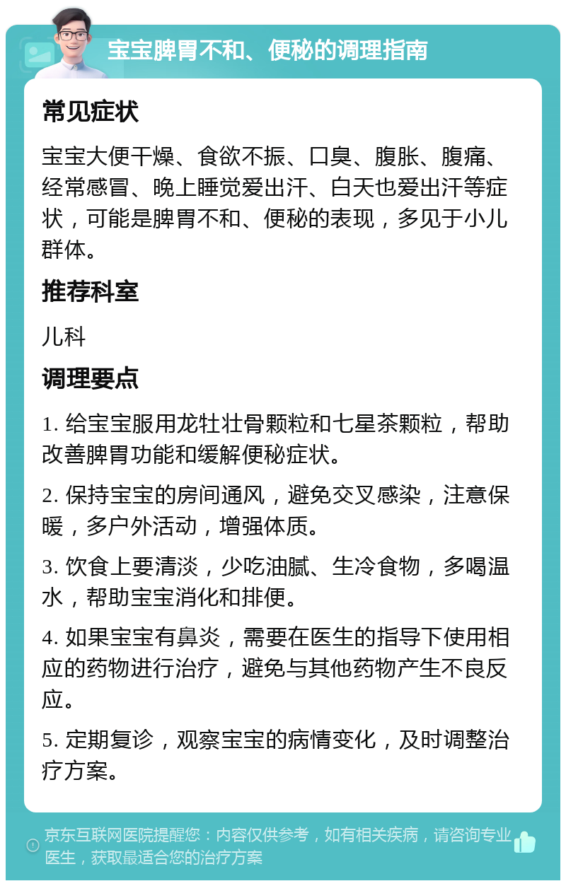 宝宝脾胃不和、便秘的调理指南 常见症状 宝宝大便干燥、食欲不振、口臭、腹胀、腹痛、经常感冒、晚上睡觉爱出汗、白天也爱出汗等症状，可能是脾胃不和、便秘的表现，多见于小儿群体。 推荐科室 儿科 调理要点 1. 给宝宝服用龙牡壮骨颗粒和七星茶颗粒，帮助改善脾胃功能和缓解便秘症状。 2. 保持宝宝的房间通风，避免交叉感染，注意保暖，多户外活动，增强体质。 3. 饮食上要清淡，少吃油腻、生冷食物，多喝温水，帮助宝宝消化和排便。 4. 如果宝宝有鼻炎，需要在医生的指导下使用相应的药物进行治疗，避免与其他药物产生不良反应。 5. 定期复诊，观察宝宝的病情变化，及时调整治疗方案。