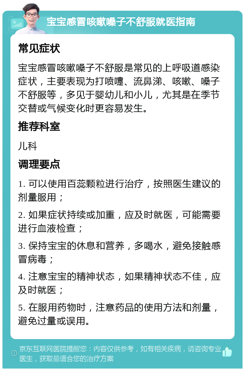 宝宝感冒咳嗽嗓子不舒服就医指南 常见症状 宝宝感冒咳嗽嗓子不舒服是常见的上呼吸道感染症状，主要表现为打喷嚏、流鼻涕、咳嗽、嗓子不舒服等，多见于婴幼儿和小儿，尤其是在季节交替或气候变化时更容易发生。 推荐科室 儿科 调理要点 1. 可以使用百蕊颗粒进行治疗，按照医生建议的剂量服用； 2. 如果症状持续或加重，应及时就医，可能需要进行血液检查； 3. 保持宝宝的休息和营养，多喝水，避免接触感冒病毒； 4. 注意宝宝的精神状态，如果精神状态不佳，应及时就医； 5. 在服用药物时，注意药品的使用方法和剂量，避免过量或误用。