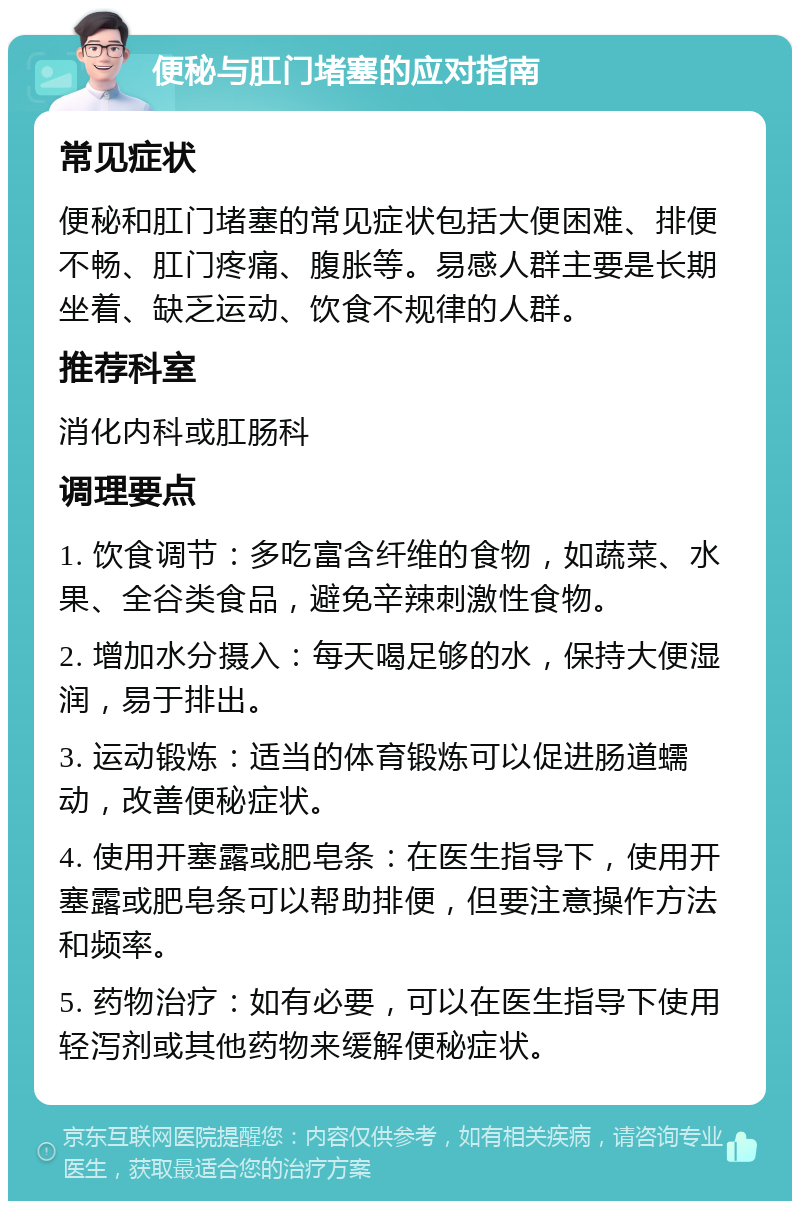 便秘与肛门堵塞的应对指南 常见症状 便秘和肛门堵塞的常见症状包括大便困难、排便不畅、肛门疼痛、腹胀等。易感人群主要是长期坐着、缺乏运动、饮食不规律的人群。 推荐科室 消化内科或肛肠科 调理要点 1. 饮食调节：多吃富含纤维的食物，如蔬菜、水果、全谷类食品，避免辛辣刺激性食物。 2. 增加水分摄入：每天喝足够的水，保持大便湿润，易于排出。 3. 运动锻炼：适当的体育锻炼可以促进肠道蠕动，改善便秘症状。 4. 使用开塞露或肥皂条：在医生指导下，使用开塞露或肥皂条可以帮助排便，但要注意操作方法和频率。 5. 药物治疗：如有必要，可以在医生指导下使用轻泻剂或其他药物来缓解便秘症状。