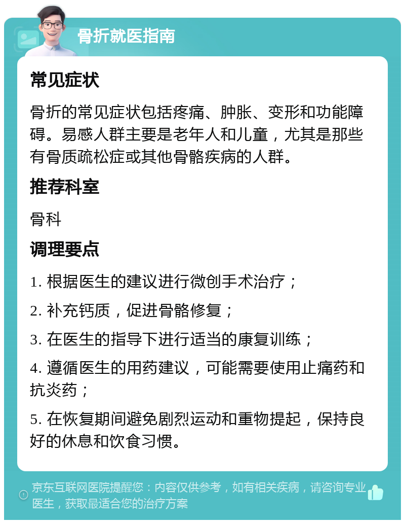 骨折就医指南 常见症状 骨折的常见症状包括疼痛、肿胀、变形和功能障碍。易感人群主要是老年人和儿童，尤其是那些有骨质疏松症或其他骨骼疾病的人群。 推荐科室 骨科 调理要点 1. 根据医生的建议进行微创手术治疗； 2. 补充钙质，促进骨骼修复； 3. 在医生的指导下进行适当的康复训练； 4. 遵循医生的用药建议，可能需要使用止痛药和抗炎药； 5. 在恢复期间避免剧烈运动和重物提起，保持良好的休息和饮食习惯。