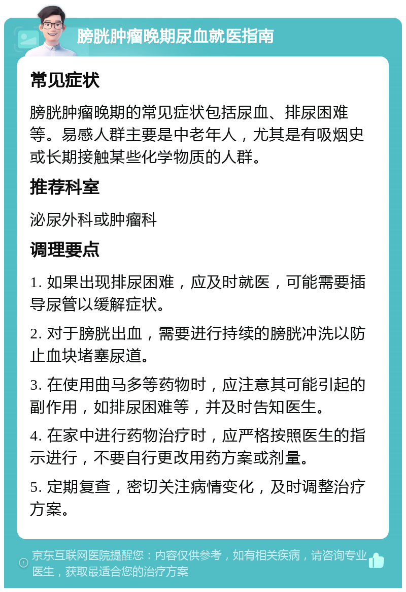 膀胱肿瘤晚期尿血就医指南 常见症状 膀胱肿瘤晚期的常见症状包括尿血、排尿困难等。易感人群主要是中老年人，尤其是有吸烟史或长期接触某些化学物质的人群。 推荐科室 泌尿外科或肿瘤科 调理要点 1. 如果出现排尿困难，应及时就医，可能需要插导尿管以缓解症状。 2. 对于膀胱出血，需要进行持续的膀胱冲洗以防止血块堵塞尿道。 3. 在使用曲马多等药物时，应注意其可能引起的副作用，如排尿困难等，并及时告知医生。 4. 在家中进行药物治疗时，应严格按照医生的指示进行，不要自行更改用药方案或剂量。 5. 定期复查，密切关注病情变化，及时调整治疗方案。