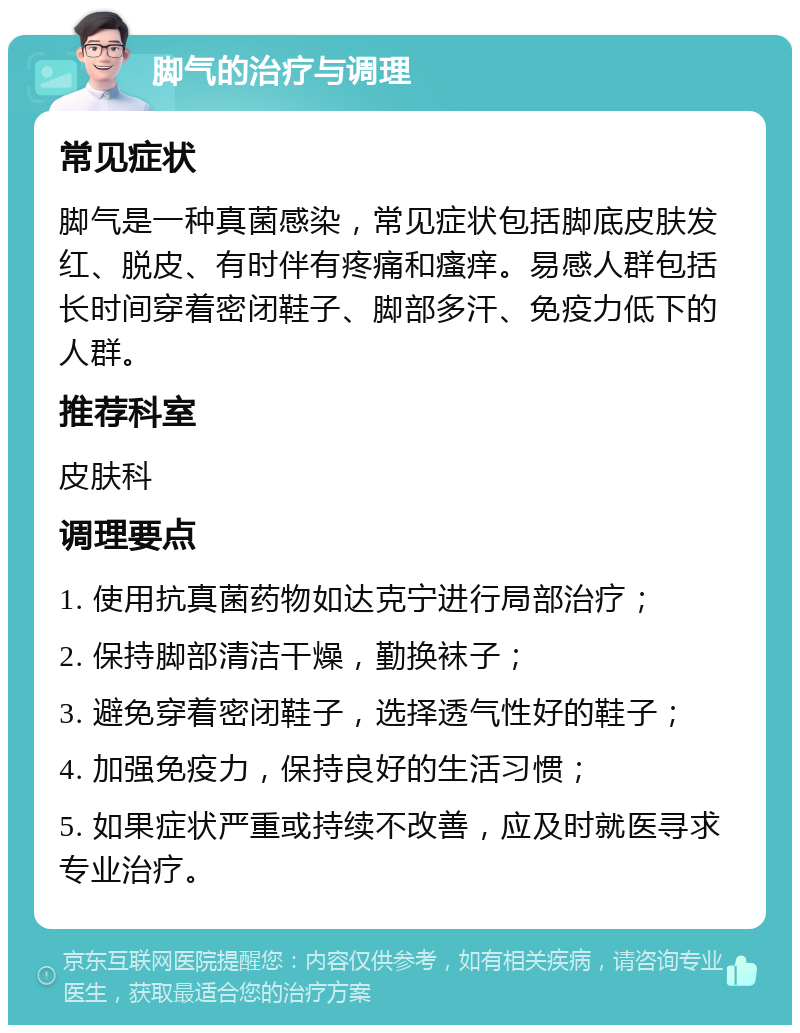 脚气的治疗与调理 常见症状 脚气是一种真菌感染，常见症状包括脚底皮肤发红、脱皮、有时伴有疼痛和瘙痒。易感人群包括长时间穿着密闭鞋子、脚部多汗、免疫力低下的人群。 推荐科室 皮肤科 调理要点 1. 使用抗真菌药物如达克宁进行局部治疗； 2. 保持脚部清洁干燥，勤换袜子； 3. 避免穿着密闭鞋子，选择透气性好的鞋子； 4. 加强免疫力，保持良好的生活习惯； 5. 如果症状严重或持续不改善，应及时就医寻求专业治疗。