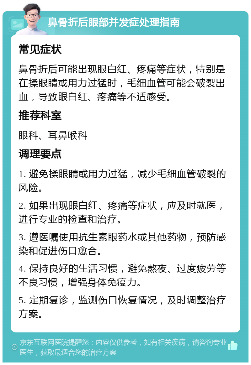 鼻骨折后眼部并发症处理指南 常见症状 鼻骨折后可能出现眼白红、疼痛等症状，特别是在揉眼睛或用力过猛时，毛细血管可能会破裂出血，导致眼白红、疼痛等不适感受。 推荐科室 眼科、耳鼻喉科 调理要点 1. 避免揉眼睛或用力过猛，减少毛细血管破裂的风险。 2. 如果出现眼白红、疼痛等症状，应及时就医，进行专业的检查和治疗。 3. 遵医嘱使用抗生素眼药水或其他药物，预防感染和促进伤口愈合。 4. 保持良好的生活习惯，避免熬夜、过度疲劳等不良习惯，增强身体免疫力。 5. 定期复诊，监测伤口恢复情况，及时调整治疗方案。