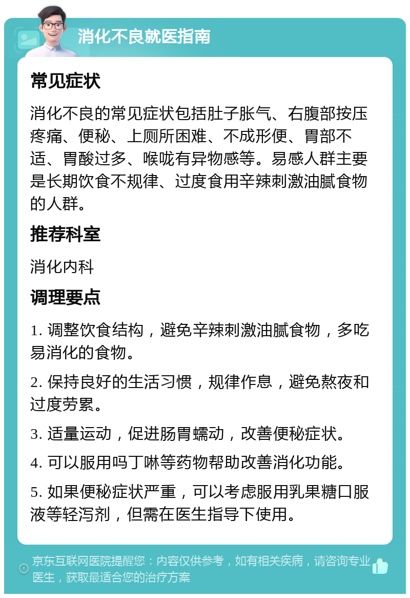 消化不良就医指南 常见症状 消化不良的常见症状包括肚子胀气、右腹部按压疼痛、便秘、上厕所困难、不成形便、胃部不适、胃酸过多、喉咙有异物感等。易感人群主要是长期饮食不规律、过度食用辛辣刺激油腻食物的人群。 推荐科室 消化内科 调理要点 1. 调整饮食结构，避免辛辣刺激油腻食物，多吃易消化的食物。 2. 保持良好的生活习惯，规律作息，避免熬夜和过度劳累。 3. 适量运动，促进肠胃蠕动，改善便秘症状。 4. 可以服用吗丁啉等药物帮助改善消化功能。 5. 如果便秘症状严重，可以考虑服用乳果糖口服液等轻泻剂，但需在医生指导下使用。