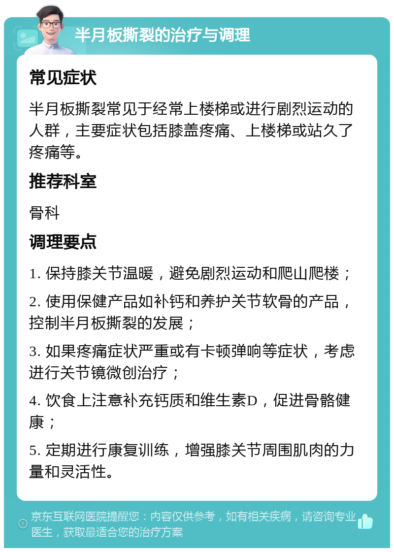 半月板撕裂的治疗与调理 常见症状 半月板撕裂常见于经常上楼梯或进行剧烈运动的人群，主要症状包括膝盖疼痛、上楼梯或站久了疼痛等。 推荐科室 骨科 调理要点 1. 保持膝关节温暖，避免剧烈运动和爬山爬楼； 2. 使用保健产品如补钙和养护关节软骨的产品，控制半月板撕裂的发展； 3. 如果疼痛症状严重或有卡顿弹响等症状，考虑进行关节镜微创治疗； 4. 饮食上注意补充钙质和维生素D，促进骨骼健康； 5. 定期进行康复训练，增强膝关节周围肌肉的力量和灵活性。