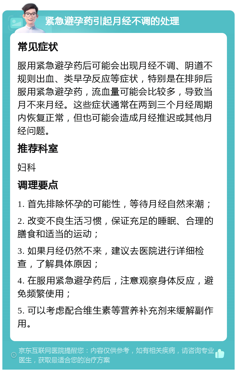 紧急避孕药引起月经不调的处理 常见症状 服用紧急避孕药后可能会出现月经不调、阴道不规则出血、类早孕反应等症状，特别是在排卵后服用紧急避孕药，流血量可能会比较多，导致当月不来月经。这些症状通常在两到三个月经周期内恢复正常，但也可能会造成月经推迟或其他月经问题。 推荐科室 妇科 调理要点 1. 首先排除怀孕的可能性，等待月经自然来潮； 2. 改变不良生活习惯，保证充足的睡眠、合理的膳食和适当的运动； 3. 如果月经仍然不来，建议去医院进行详细检查，了解具体原因； 4. 在服用紧急避孕药后，注意观察身体反应，避免频繁使用； 5. 可以考虑配合维生素等营养补充剂来缓解副作用。