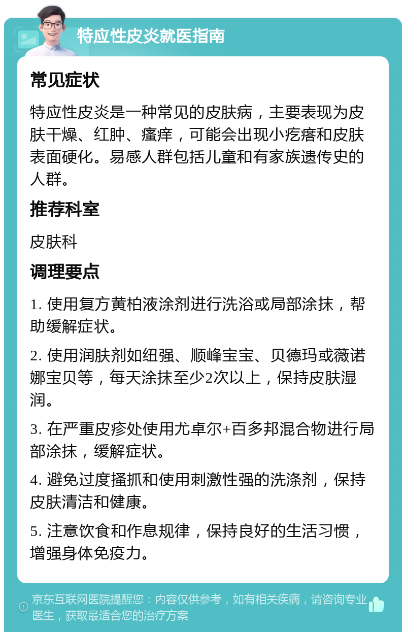 特应性皮炎就医指南 常见症状 特应性皮炎是一种常见的皮肤病，主要表现为皮肤干燥、红肿、瘙痒，可能会出现小疙瘩和皮肤表面硬化。易感人群包括儿童和有家族遗传史的人群。 推荐科室 皮肤科 调理要点 1. 使用复方黄柏液涂剂进行洗浴或局部涂抹，帮助缓解症状。 2. 使用润肤剂如纽强、顺峰宝宝、贝德玛或薇诺娜宝贝等，每天涂抹至少2次以上，保持皮肤湿润。 3. 在严重皮疹处使用尤卓尔+百多邦混合物进行局部涂抹，缓解症状。 4. 避免过度搔抓和使用刺激性强的洗涤剂，保持皮肤清洁和健康。 5. 注意饮食和作息规律，保持良好的生活习惯，增强身体免疫力。