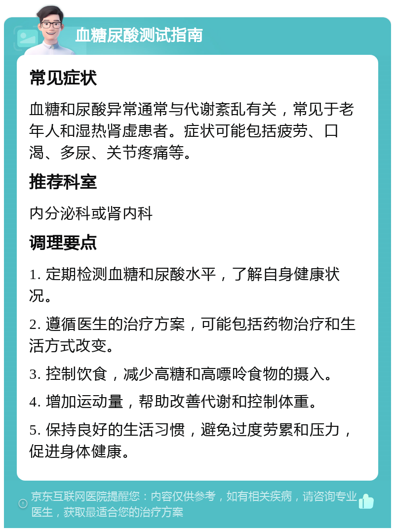 血糖尿酸测试指南 常见症状 血糖和尿酸异常通常与代谢紊乱有关，常见于老年人和湿热肾虚患者。症状可能包括疲劳、口渴、多尿、关节疼痛等。 推荐科室 内分泌科或肾内科 调理要点 1. 定期检测血糖和尿酸水平，了解自身健康状况。 2. 遵循医生的治疗方案，可能包括药物治疗和生活方式改变。 3. 控制饮食，减少高糖和高嘌呤食物的摄入。 4. 增加运动量，帮助改善代谢和控制体重。 5. 保持良好的生活习惯，避免过度劳累和压力，促进身体健康。