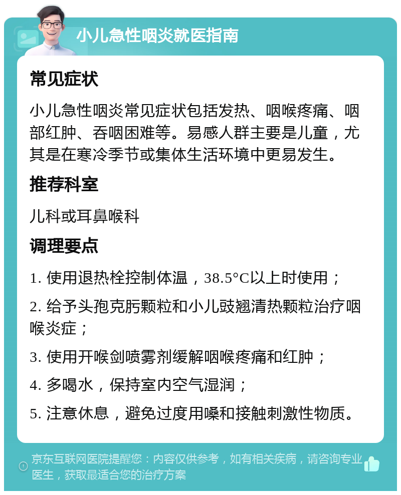 小儿急性咽炎就医指南 常见症状 小儿急性咽炎常见症状包括发热、咽喉疼痛、咽部红肿、吞咽困难等。易感人群主要是儿童，尤其是在寒冷季节或集体生活环境中更易发生。 推荐科室 儿科或耳鼻喉科 调理要点 1. 使用退热栓控制体温，38.5°C以上时使用； 2. 给予头孢克肟颗粒和小儿豉翘清热颗粒治疗咽喉炎症； 3. 使用开喉剑喷雾剂缓解咽喉疼痛和红肿； 4. 多喝水，保持室内空气湿润； 5. 注意休息，避免过度用嗓和接触刺激性物质。