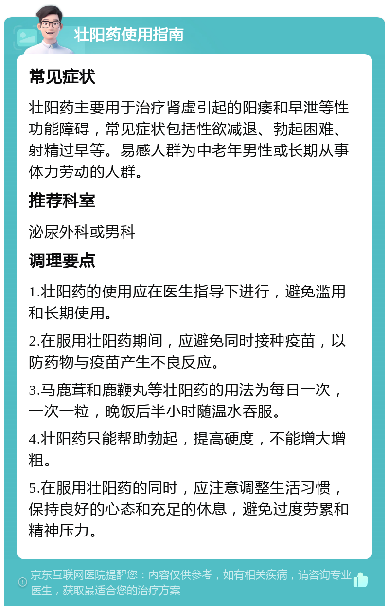 壮阳药使用指南 常见症状 壮阳药主要用于治疗肾虚引起的阳痿和早泄等性功能障碍，常见症状包括性欲减退、勃起困难、射精过早等。易感人群为中老年男性或长期从事体力劳动的人群。 推荐科室 泌尿外科或男科 调理要点 1.壮阳药的使用应在医生指导下进行，避免滥用和长期使用。 2.在服用壮阳药期间，应避免同时接种疫苗，以防药物与疫苗产生不良反应。 3.马鹿茸和鹿鞭丸等壮阳药的用法为每日一次，一次一粒，晚饭后半小时随温水吞服。 4.壮阳药只能帮助勃起，提高硬度，不能增大增粗。 5.在服用壮阳药的同时，应注意调整生活习惯，保持良好的心态和充足的休息，避免过度劳累和精神压力。