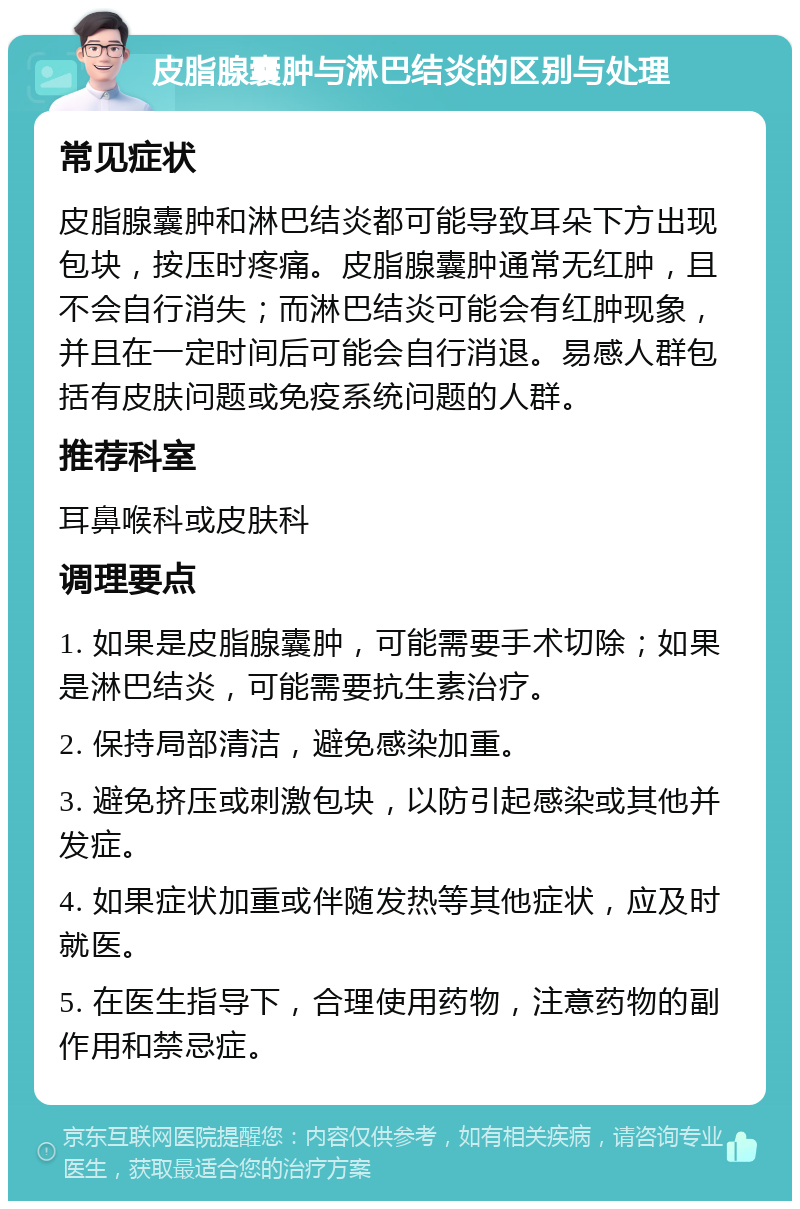 皮脂腺囊肿与淋巴结炎的区别与处理 常见症状 皮脂腺囊肿和淋巴结炎都可能导致耳朵下方出现包块，按压时疼痛。皮脂腺囊肿通常无红肿，且不会自行消失；而淋巴结炎可能会有红肿现象，并且在一定时间后可能会自行消退。易感人群包括有皮肤问题或免疫系统问题的人群。 推荐科室 耳鼻喉科或皮肤科 调理要点 1. 如果是皮脂腺囊肿，可能需要手术切除；如果是淋巴结炎，可能需要抗生素治疗。 2. 保持局部清洁，避免感染加重。 3. 避免挤压或刺激包块，以防引起感染或其他并发症。 4. 如果症状加重或伴随发热等其他症状，应及时就医。 5. 在医生指导下，合理使用药物，注意药物的副作用和禁忌症。