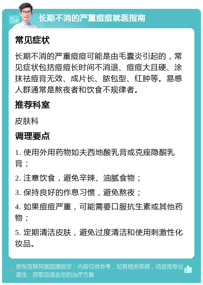 长期不消的严重痘痘就医指南 常见症状 长期不消的严重痘痘可能是由毛囊炎引起的，常见症状包括痘痘长时间不消退、痘痘大且硬、涂抹祛痘膏无效、成片长、脓包型、红肿等。易感人群通常是熬夜者和饮食不规律者。 推荐科室 皮肤科 调理要点 1. 使用外用药物如夫西地酸乳膏或克痤隐酮乳膏； 2. 注意饮食，避免辛辣、油腻食物； 3. 保持良好的作息习惯，避免熬夜； 4. 如果痘痘严重，可能需要口服抗生素或其他药物； 5. 定期清洁皮肤，避免过度清洁和使用刺激性化妆品。