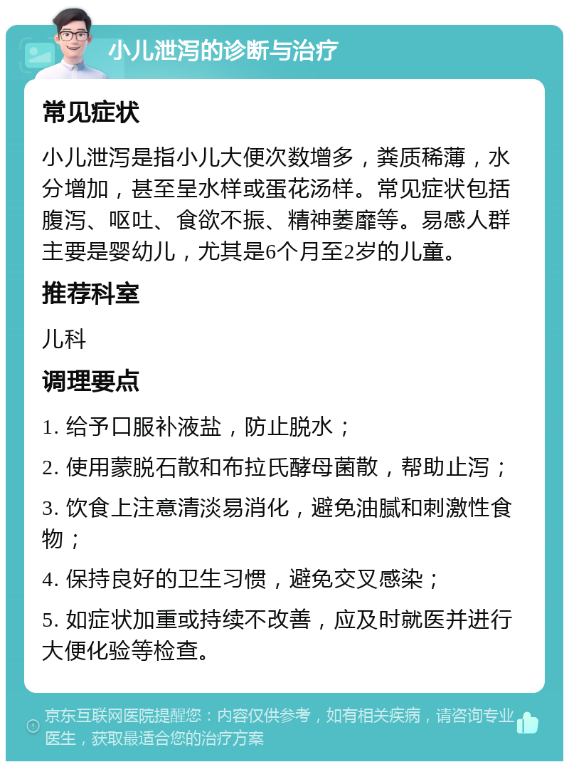 小儿泄泻的诊断与治疗 常见症状 小儿泄泻是指小儿大便次数增多，粪质稀薄，水分增加，甚至呈水样或蛋花汤样。常见症状包括腹泻、呕吐、食欲不振、精神萎靡等。易感人群主要是婴幼儿，尤其是6个月至2岁的儿童。 推荐科室 儿科 调理要点 1. 给予口服补液盐，防止脱水； 2. 使用蒙脱石散和布拉氏酵母菌散，帮助止泻； 3. 饮食上注意清淡易消化，避免油腻和刺激性食物； 4. 保持良好的卫生习惯，避免交叉感染； 5. 如症状加重或持续不改善，应及时就医并进行大便化验等检查。