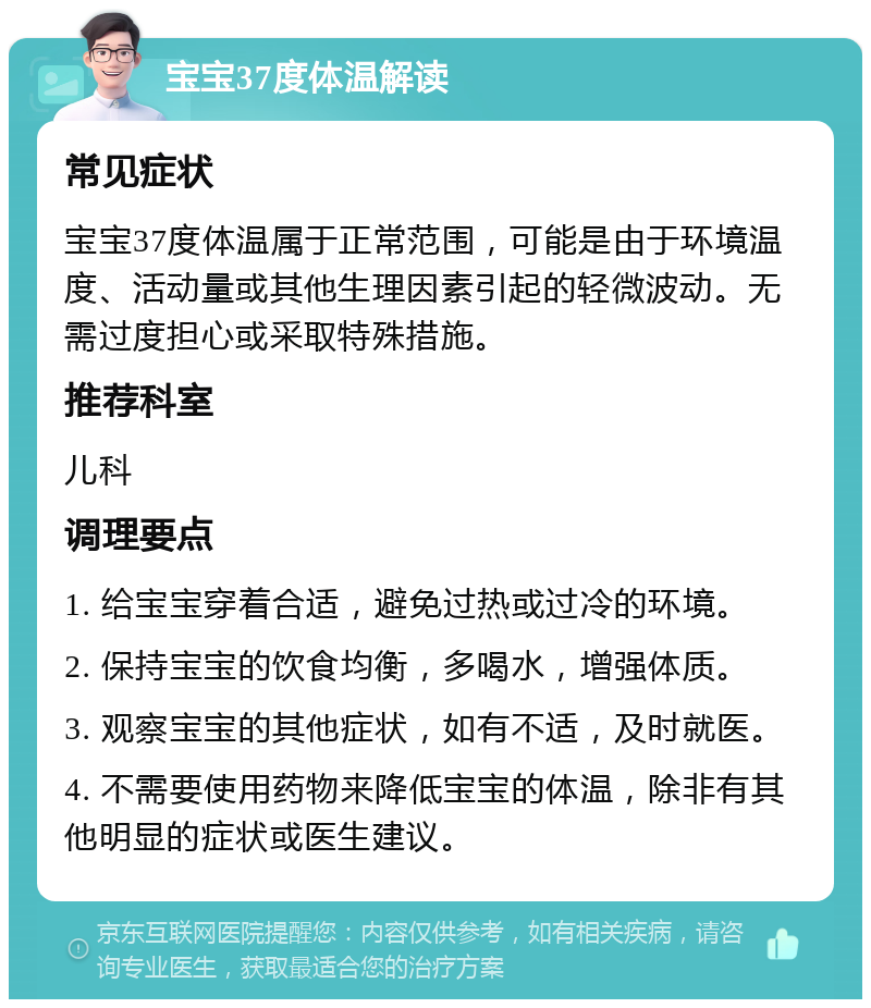 宝宝37度体温解读 常见症状 宝宝37度体温属于正常范围，可能是由于环境温度、活动量或其他生理因素引起的轻微波动。无需过度担心或采取特殊措施。 推荐科室 儿科 调理要点 1. 给宝宝穿着合适，避免过热或过冷的环境。 2. 保持宝宝的饮食均衡，多喝水，增强体质。 3. 观察宝宝的其他症状，如有不适，及时就医。 4. 不需要使用药物来降低宝宝的体温，除非有其他明显的症状或医生建议。