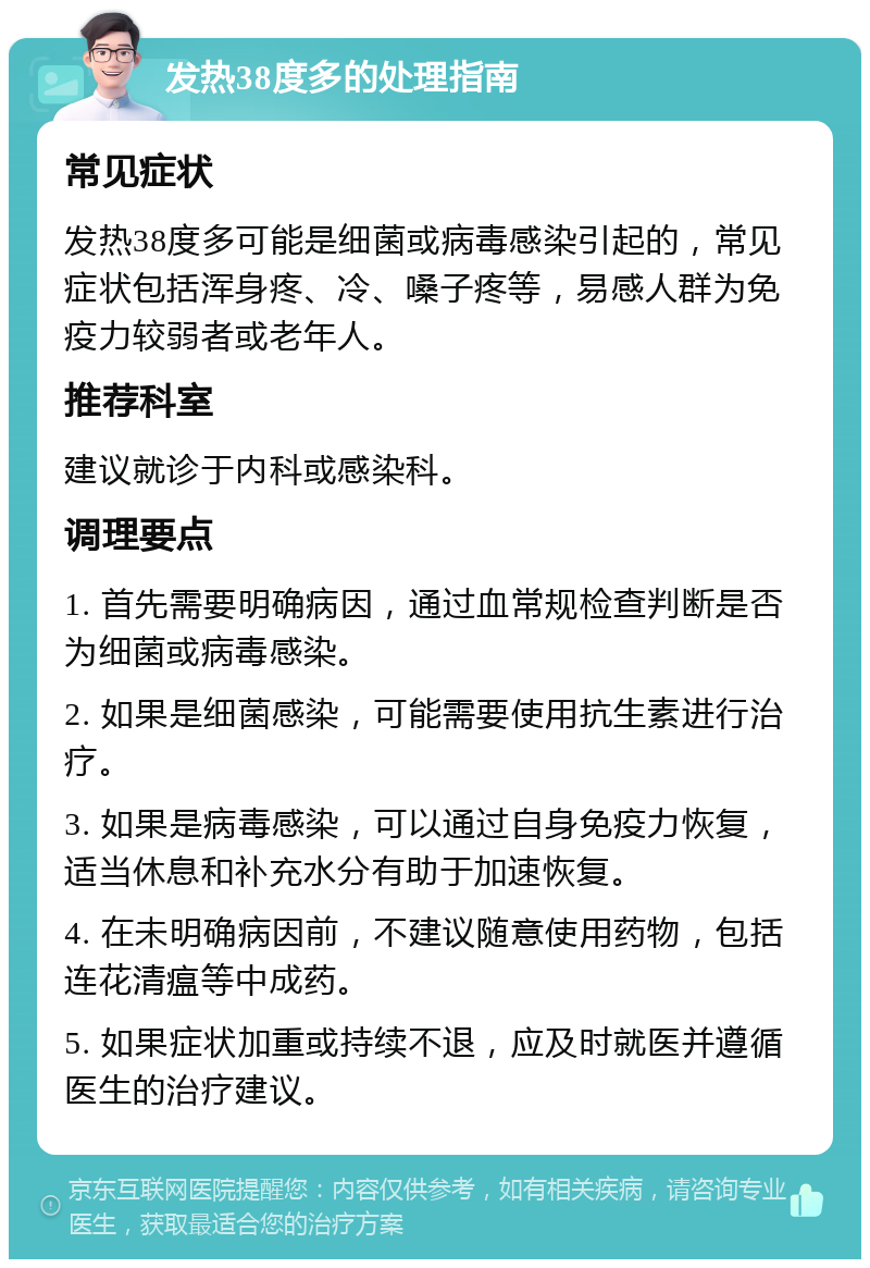 发热38度多的处理指南 常见症状 发热38度多可能是细菌或病毒感染引起的，常见症状包括浑身疼、冷、嗓子疼等，易感人群为免疫力较弱者或老年人。 推荐科室 建议就诊于内科或感染科。 调理要点 1. 首先需要明确病因，通过血常规检查判断是否为细菌或病毒感染。 2. 如果是细菌感染，可能需要使用抗生素进行治疗。 3. 如果是病毒感染，可以通过自身免疫力恢复，适当休息和补充水分有助于加速恢复。 4. 在未明确病因前，不建议随意使用药物，包括连花清瘟等中成药。 5. 如果症状加重或持续不退，应及时就医并遵循医生的治疗建议。