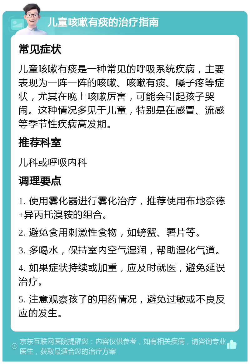 儿童咳嗽有痰的治疗指南 常见症状 儿童咳嗽有痰是一种常见的呼吸系统疾病，主要表现为一阵一阵的咳嗽、咳嗽有痰、嗓子疼等症状，尤其在晚上咳嗽厉害，可能会引起孩子哭闹。这种情况多见于儿童，特别是在感冒、流感等季节性疾病高发期。 推荐科室 儿科或呼吸内科 调理要点 1. 使用雾化器进行雾化治疗，推荐使用布地奈德+异丙托溴铵的组合。 2. 避免食用刺激性食物，如螃蟹、薯片等。 3. 多喝水，保持室内空气湿润，帮助湿化气道。 4. 如果症状持续或加重，应及时就医，避免延误治疗。 5. 注意观察孩子的用药情况，避免过敏或不良反应的发生。