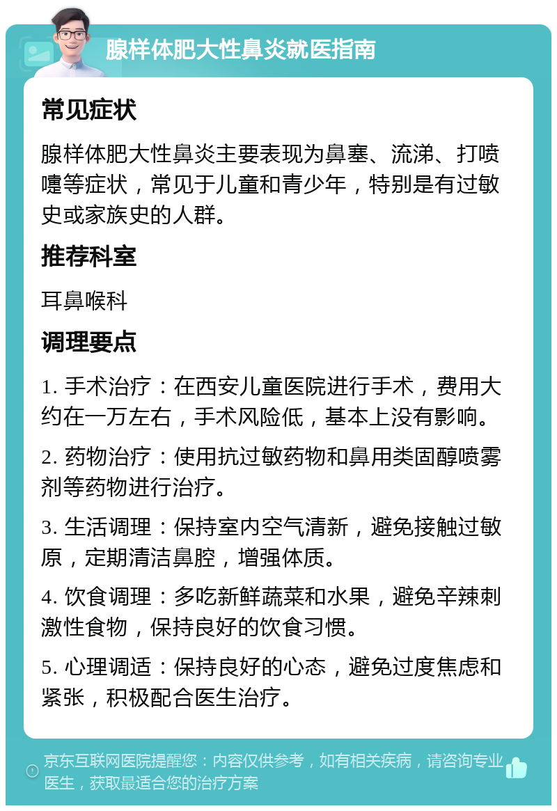 腺样体肥大性鼻炎就医指南 常见症状 腺样体肥大性鼻炎主要表现为鼻塞、流涕、打喷嚏等症状，常见于儿童和青少年，特别是有过敏史或家族史的人群。 推荐科室 耳鼻喉科 调理要点 1. 手术治疗：在西安儿童医院进行手术，费用大约在一万左右，手术风险低，基本上没有影响。 2. 药物治疗：使用抗过敏药物和鼻用类固醇喷雾剂等药物进行治疗。 3. 生活调理：保持室内空气清新，避免接触过敏原，定期清洁鼻腔，增强体质。 4. 饮食调理：多吃新鲜蔬菜和水果，避免辛辣刺激性食物，保持良好的饮食习惯。 5. 心理调适：保持良好的心态，避免过度焦虑和紧张，积极配合医生治疗。