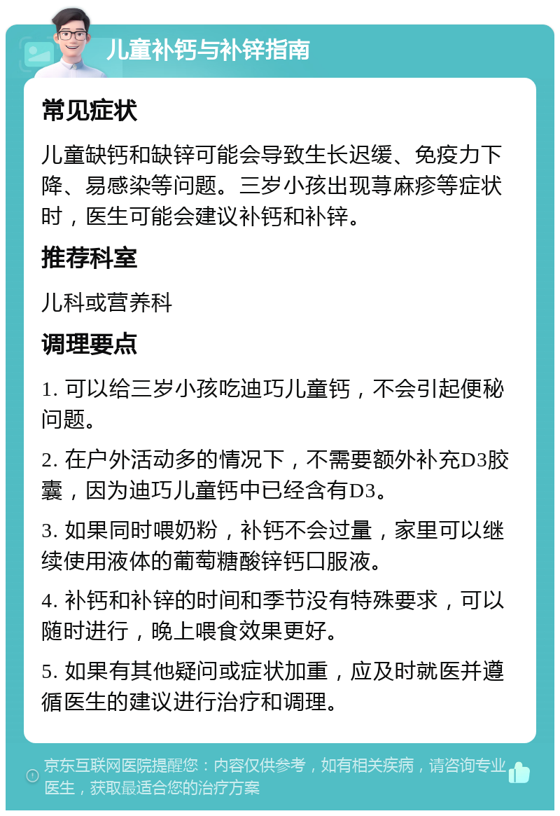 儿童补钙与补锌指南 常见症状 儿童缺钙和缺锌可能会导致生长迟缓、免疫力下降、易感染等问题。三岁小孩出现荨麻疹等症状时，医生可能会建议补钙和补锌。 推荐科室 儿科或营养科 调理要点 1. 可以给三岁小孩吃迪巧儿童钙，不会引起便秘问题。 2. 在户外活动多的情况下，不需要额外补充D3胶囊，因为迪巧儿童钙中已经含有D3。 3. 如果同时喂奶粉，补钙不会过量，家里可以继续使用液体的葡萄糖酸锌钙口服液。 4. 补钙和补锌的时间和季节没有特殊要求，可以随时进行，晚上喂食效果更好。 5. 如果有其他疑问或症状加重，应及时就医并遵循医生的建议进行治疗和调理。