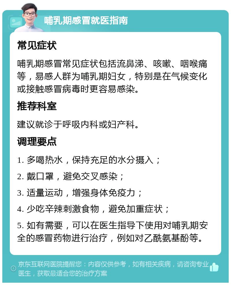 哺乳期感冒就医指南 常见症状 哺乳期感冒常见症状包括流鼻涕、咳嗽、咽喉痛等，易感人群为哺乳期妇女，特别是在气候变化或接触感冒病毒时更容易感染。 推荐科室 建议就诊于呼吸内科或妇产科。 调理要点 1. 多喝热水，保持充足的水分摄入； 2. 戴口罩，避免交叉感染； 3. 适量运动，增强身体免疫力； 4. 少吃辛辣刺激食物，避免加重症状； 5. 如有需要，可以在医生指导下使用对哺乳期安全的感冒药物进行治疗，例如对乙酰氨基酚等。