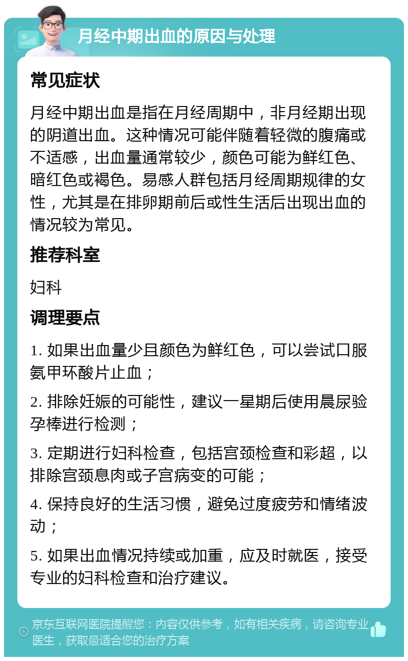 月经中期出血的原因与处理 常见症状 月经中期出血是指在月经周期中，非月经期出现的阴道出血。这种情况可能伴随着轻微的腹痛或不适感，出血量通常较少，颜色可能为鲜红色、暗红色或褐色。易感人群包括月经周期规律的女性，尤其是在排卵期前后或性生活后出现出血的情况较为常见。 推荐科室 妇科 调理要点 1. 如果出血量少且颜色为鲜红色，可以尝试口服氨甲环酸片止血； 2. 排除妊娠的可能性，建议一星期后使用晨尿验孕棒进行检测； 3. 定期进行妇科检查，包括宫颈检查和彩超，以排除宫颈息肉或子宫病变的可能； 4. 保持良好的生活习惯，避免过度疲劳和情绪波动； 5. 如果出血情况持续或加重，应及时就医，接受专业的妇科检查和治疗建议。