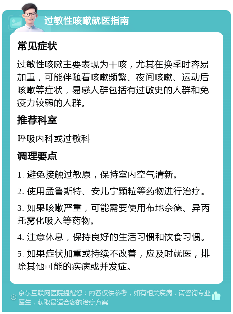 过敏性咳嗽就医指南 常见症状 过敏性咳嗽主要表现为干咳，尤其在换季时容易加重，可能伴随着咳嗽频繁、夜间咳嗽、运动后咳嗽等症状，易感人群包括有过敏史的人群和免疫力较弱的人群。 推荐科室 呼吸内科或过敏科 调理要点 1. 避免接触过敏原，保持室内空气清新。 2. 使用孟鲁斯特、安儿宁颗粒等药物进行治疗。 3. 如果咳嗽严重，可能需要使用布地奈德、异丙托雾化吸入等药物。 4. 注意休息，保持良好的生活习惯和饮食习惯。 5. 如果症状加重或持续不改善，应及时就医，排除其他可能的疾病或并发症。