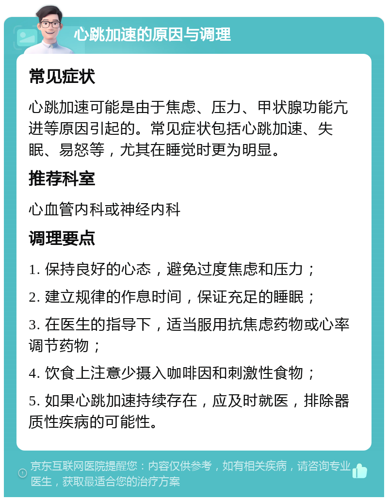 心跳加速的原因与调理 常见症状 心跳加速可能是由于焦虑、压力、甲状腺功能亢进等原因引起的。常见症状包括心跳加速、失眠、易怒等，尤其在睡觉时更为明显。 推荐科室 心血管内科或神经内科 调理要点 1. 保持良好的心态，避免过度焦虑和压力； 2. 建立规律的作息时间，保证充足的睡眠； 3. 在医生的指导下，适当服用抗焦虑药物或心率调节药物； 4. 饮食上注意少摄入咖啡因和刺激性食物； 5. 如果心跳加速持续存在，应及时就医，排除器质性疾病的可能性。