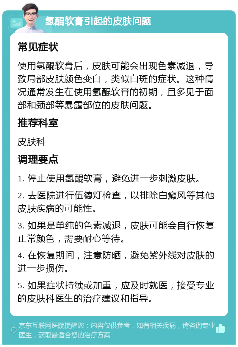 氢醌软膏引起的皮肤问题 常见症状 使用氢醌软膏后，皮肤可能会出现色素减退，导致局部皮肤颜色变白，类似白斑的症状。这种情况通常发生在使用氢醌软膏的初期，且多见于面部和颈部等暴露部位的皮肤问题。 推荐科室 皮肤科 调理要点 1. 停止使用氢醌软膏，避免进一步刺激皮肤。 2. 去医院进行伍德灯检查，以排除白癜风等其他皮肤疾病的可能性。 3. 如果是单纯的色素减退，皮肤可能会自行恢复正常颜色，需要耐心等待。 4. 在恢复期间，注意防晒，避免紫外线对皮肤的进一步损伤。 5. 如果症状持续或加重，应及时就医，接受专业的皮肤科医生的治疗建议和指导。