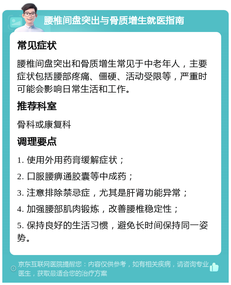 腰椎间盘突出与骨质增生就医指南 常见症状 腰椎间盘突出和骨质增生常见于中老年人，主要症状包括腰部疼痛、僵硬、活动受限等，严重时可能会影响日常生活和工作。 推荐科室 骨科或康复科 调理要点 1. 使用外用药膏缓解症状； 2. 口服腰痹通胶囊等中成药； 3. 注意排除禁忌症，尤其是肝肾功能异常； 4. 加强腰部肌肉锻炼，改善腰椎稳定性； 5. 保持良好的生活习惯，避免长时间保持同一姿势。