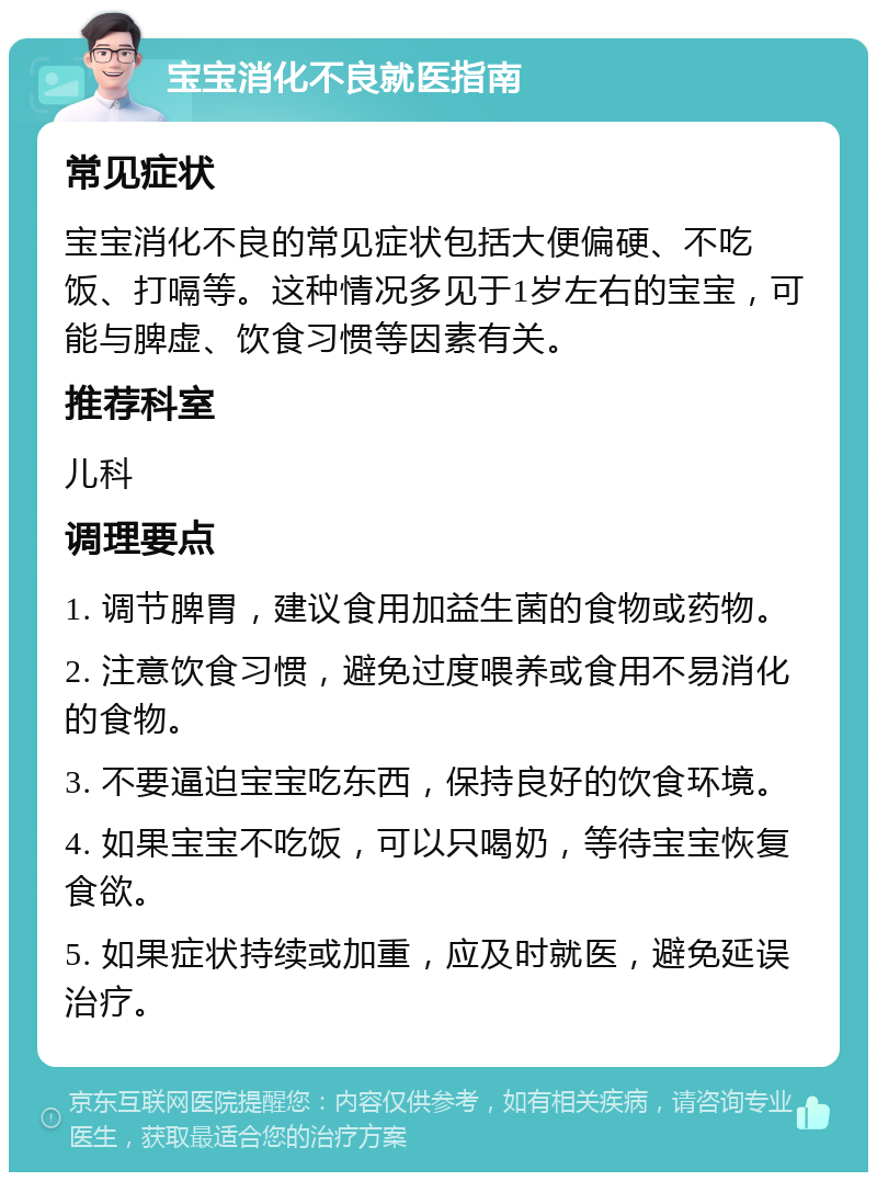 宝宝消化不良就医指南 常见症状 宝宝消化不良的常见症状包括大便偏硬、不吃饭、打嗝等。这种情况多见于1岁左右的宝宝，可能与脾虚、饮食习惯等因素有关。 推荐科室 儿科 调理要点 1. 调节脾胃，建议食用加益生菌的食物或药物。 2. 注意饮食习惯，避免过度喂养或食用不易消化的食物。 3. 不要逼迫宝宝吃东西，保持良好的饮食环境。 4. 如果宝宝不吃饭，可以只喝奶，等待宝宝恢复食欲。 5. 如果症状持续或加重，应及时就医，避免延误治疗。