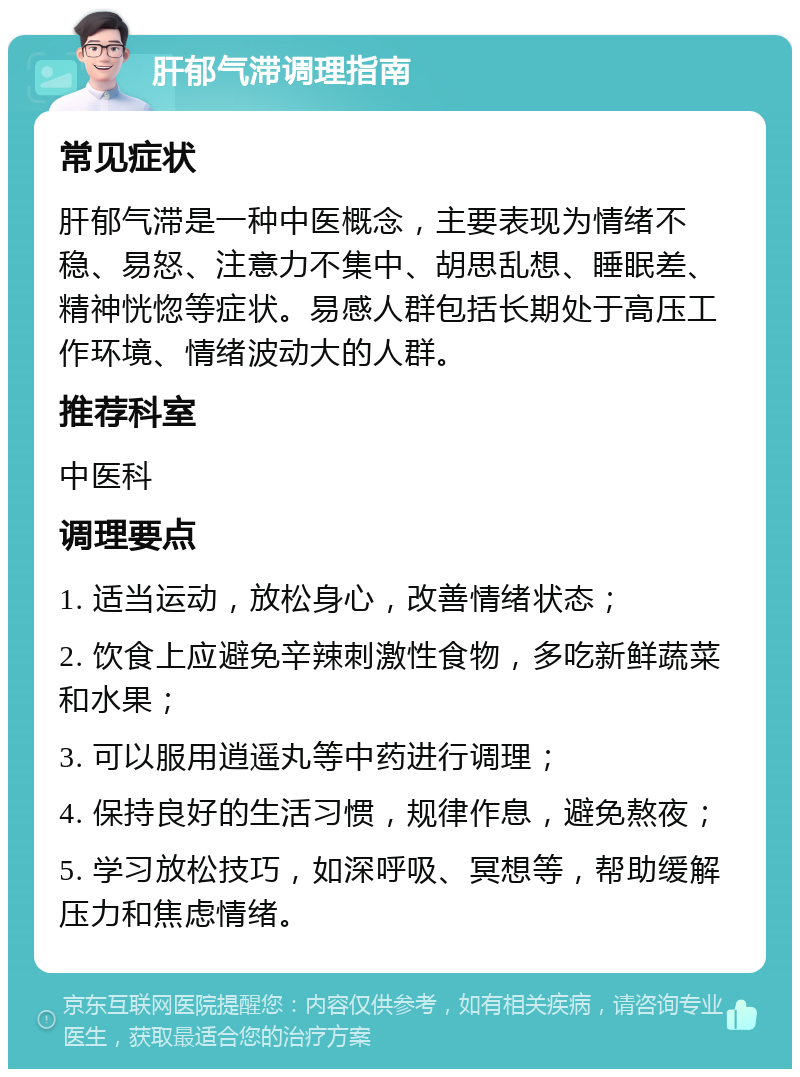 肝郁气滞调理指南 常见症状 肝郁气滞是一种中医概念，主要表现为情绪不稳、易怒、注意力不集中、胡思乱想、睡眠差、精神恍惚等症状。易感人群包括长期处于高压工作环境、情绪波动大的人群。 推荐科室 中医科 调理要点 1. 适当运动，放松身心，改善情绪状态； 2. 饮食上应避免辛辣刺激性食物，多吃新鲜蔬菜和水果； 3. 可以服用逍遥丸等中药进行调理； 4. 保持良好的生活习惯，规律作息，避免熬夜； 5. 学习放松技巧，如深呼吸、冥想等，帮助缓解压力和焦虑情绪。