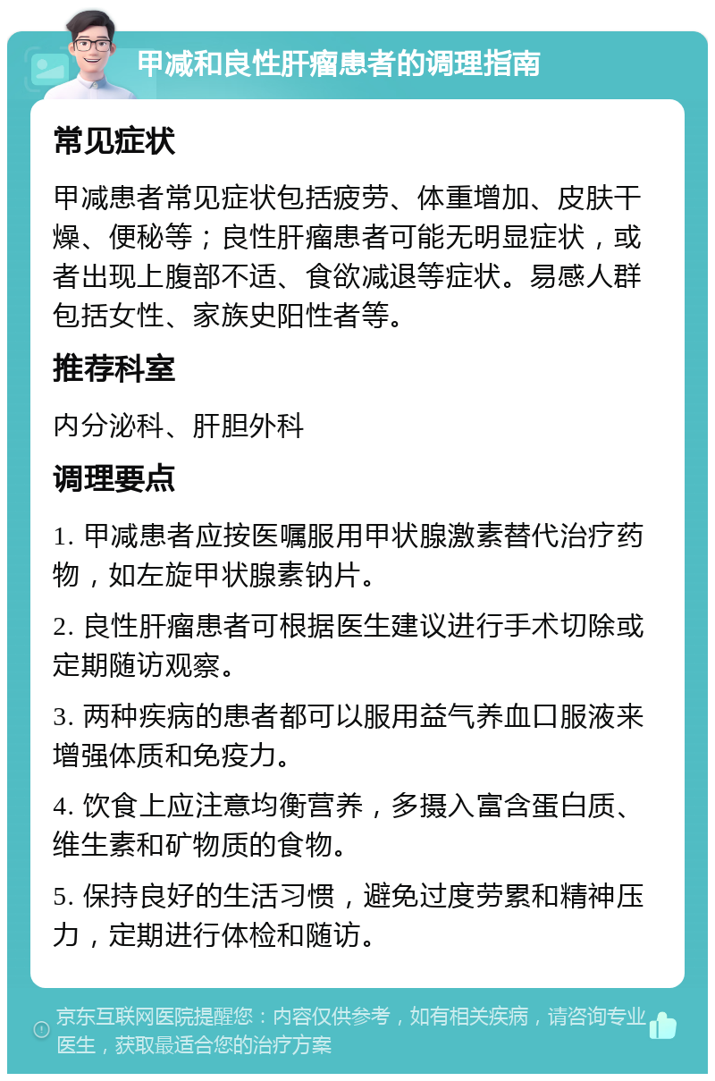 甲减和良性肝瘤患者的调理指南 常见症状 甲减患者常见症状包括疲劳、体重增加、皮肤干燥、便秘等；良性肝瘤患者可能无明显症状，或者出现上腹部不适、食欲减退等症状。易感人群包括女性、家族史阳性者等。 推荐科室 内分泌科、肝胆外科 调理要点 1. 甲减患者应按医嘱服用甲状腺激素替代治疗药物，如左旋甲状腺素钠片。 2. 良性肝瘤患者可根据医生建议进行手术切除或定期随访观察。 3. 两种疾病的患者都可以服用益气养血口服液来增强体质和免疫力。 4. 饮食上应注意均衡营养，多摄入富含蛋白质、维生素和矿物质的食物。 5. 保持良好的生活习惯，避免过度劳累和精神压力，定期进行体检和随访。