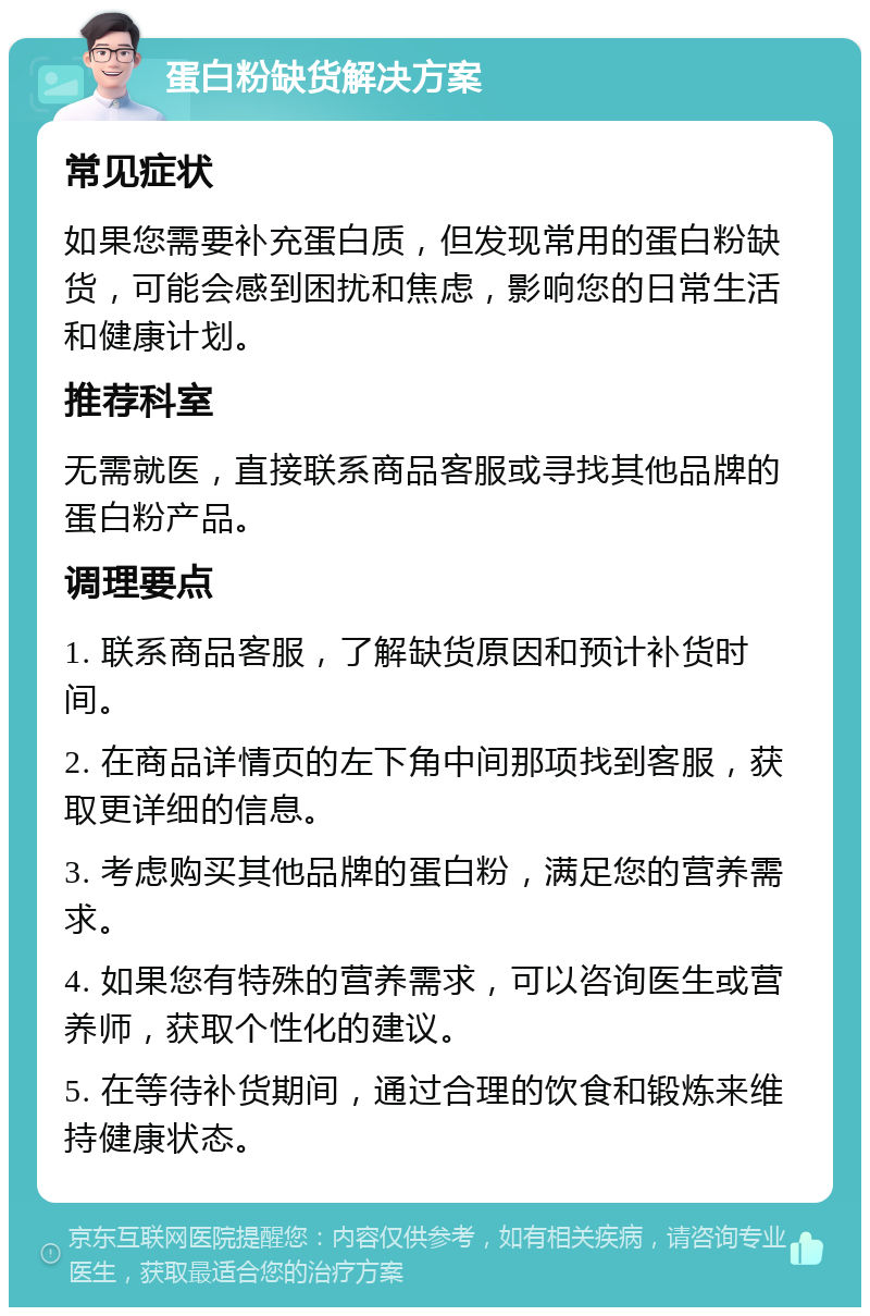 蛋白粉缺货解决方案 常见症状 如果您需要补充蛋白质，但发现常用的蛋白粉缺货，可能会感到困扰和焦虑，影响您的日常生活和健康计划。 推荐科室 无需就医，直接联系商品客服或寻找其他品牌的蛋白粉产品。 调理要点 1. 联系商品客服，了解缺货原因和预计补货时间。 2. 在商品详情页的左下角中间那项找到客服，获取更详细的信息。 3. 考虑购买其他品牌的蛋白粉，满足您的营养需求。 4. 如果您有特殊的营养需求，可以咨询医生或营养师，获取个性化的建议。 5. 在等待补货期间，通过合理的饮食和锻炼来维持健康状态。