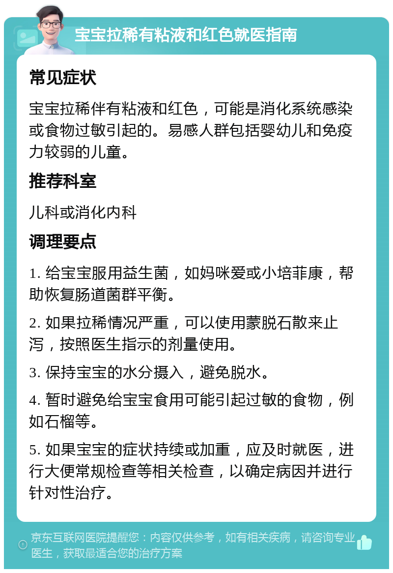 宝宝拉稀有粘液和红色就医指南 常见症状 宝宝拉稀伴有粘液和红色，可能是消化系统感染或食物过敏引起的。易感人群包括婴幼儿和免疫力较弱的儿童。 推荐科室 儿科或消化内科 调理要点 1. 给宝宝服用益生菌，如妈咪爱或小培菲康，帮助恢复肠道菌群平衡。 2. 如果拉稀情况严重，可以使用蒙脱石散来止泻，按照医生指示的剂量使用。 3. 保持宝宝的水分摄入，避免脱水。 4. 暂时避免给宝宝食用可能引起过敏的食物，例如石榴等。 5. 如果宝宝的症状持续或加重，应及时就医，进行大便常规检查等相关检查，以确定病因并进行针对性治疗。