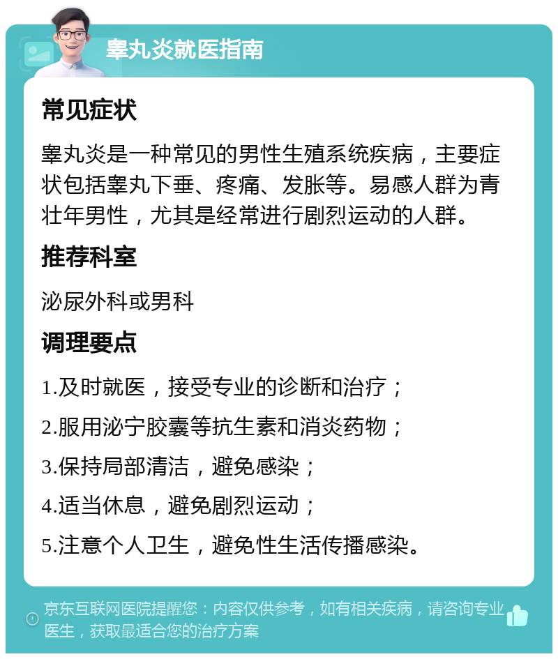 睾丸炎就医指南 常见症状 睾丸炎是一种常见的男性生殖系统疾病，主要症状包括睾丸下垂、疼痛、发胀等。易感人群为青壮年男性，尤其是经常进行剧烈运动的人群。 推荐科室 泌尿外科或男科 调理要点 1.及时就医，接受专业的诊断和治疗； 2.服用泌宁胶囊等抗生素和消炎药物； 3.保持局部清洁，避免感染； 4.适当休息，避免剧烈运动； 5.注意个人卫生，避免性生活传播感染。