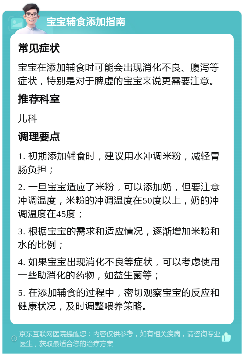 宝宝辅食添加指南 常见症状 宝宝在添加辅食时可能会出现消化不良、腹泻等症状，特别是对于脾虚的宝宝来说更需要注意。 推荐科室 儿科 调理要点 1. 初期添加辅食时，建议用水冲调米粉，减轻胃肠负担； 2. 一旦宝宝适应了米粉，可以添加奶，但要注意冲调温度，米粉的冲调温度在50度以上，奶的冲调温度在45度； 3. 根据宝宝的需求和适应情况，逐渐增加米粉和水的比例； 4. 如果宝宝出现消化不良等症状，可以考虑使用一些助消化的药物，如益生菌等； 5. 在添加辅食的过程中，密切观察宝宝的反应和健康状况，及时调整喂养策略。