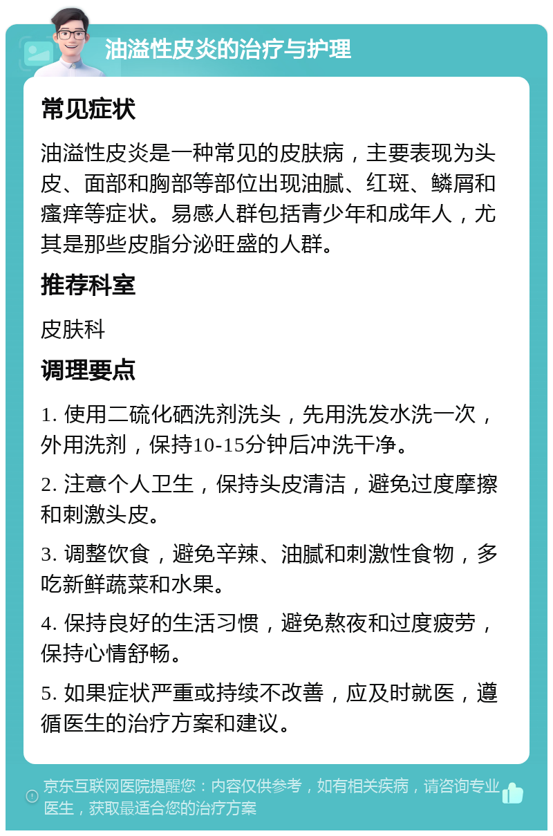 油溢性皮炎的治疗与护理 常见症状 油溢性皮炎是一种常见的皮肤病，主要表现为头皮、面部和胸部等部位出现油腻、红斑、鳞屑和瘙痒等症状。易感人群包括青少年和成年人，尤其是那些皮脂分泌旺盛的人群。 推荐科室 皮肤科 调理要点 1. 使用二硫化硒洗剂洗头，先用洗发水洗一次，外用洗剂，保持10-15分钟后冲洗干净。 2. 注意个人卫生，保持头皮清洁，避免过度摩擦和刺激头皮。 3. 调整饮食，避免辛辣、油腻和刺激性食物，多吃新鲜蔬菜和水果。 4. 保持良好的生活习惯，避免熬夜和过度疲劳，保持心情舒畅。 5. 如果症状严重或持续不改善，应及时就医，遵循医生的治疗方案和建议。