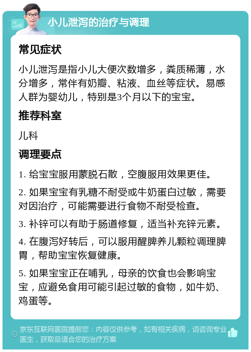 小儿泄泻的治疗与调理 常见症状 小儿泄泻是指小儿大便次数增多，粪质稀薄，水分增多，常伴有奶瓣、粘液、血丝等症状。易感人群为婴幼儿，特别是3个月以下的宝宝。 推荐科室 儿科 调理要点 1. 给宝宝服用蒙脱石散，空腹服用效果更佳。 2. 如果宝宝有乳糖不耐受或牛奶蛋白过敏，需要对因治疗，可能需要进行食物不耐受检查。 3. 补锌可以有助于肠道修复，适当补充锌元素。 4. 在腹泻好转后，可以服用醒脾养儿颗粒调理脾胃，帮助宝宝恢复健康。 5. 如果宝宝正在哺乳，母亲的饮食也会影响宝宝，应避免食用可能引起过敏的食物，如牛奶、鸡蛋等。