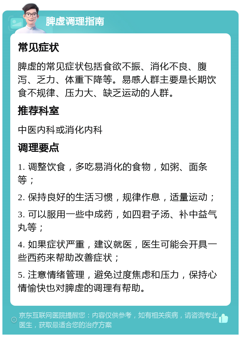 脾虚调理指南 常见症状 脾虚的常见症状包括食欲不振、消化不良、腹泻、乏力、体重下降等。易感人群主要是长期饮食不规律、压力大、缺乏运动的人群。 推荐科室 中医内科或消化内科 调理要点 1. 调整饮食，多吃易消化的食物，如粥、面条等； 2. 保持良好的生活习惯，规律作息，适量运动； 3. 可以服用一些中成药，如四君子汤、补中益气丸等； 4. 如果症状严重，建议就医，医生可能会开具一些西药来帮助改善症状； 5. 注意情绪管理，避免过度焦虑和压力，保持心情愉快也对脾虚的调理有帮助。