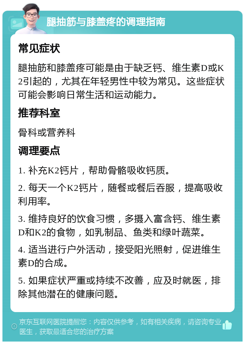 腿抽筋与膝盖疼的调理指南 常见症状 腿抽筋和膝盖疼可能是由于缺乏钙、维生素D或K2引起的，尤其在年轻男性中较为常见。这些症状可能会影响日常生活和运动能力。 推荐科室 骨科或营养科 调理要点 1. 补充K2钙片，帮助骨骼吸收钙质。 2. 每天一个K2钙片，随餐或餐后吞服，提高吸收利用率。 3. 维持良好的饮食习惯，多摄入富含钙、维生素D和K2的食物，如乳制品、鱼类和绿叶蔬菜。 4. 适当进行户外活动，接受阳光照射，促进维生素D的合成。 5. 如果症状严重或持续不改善，应及时就医，排除其他潜在的健康问题。