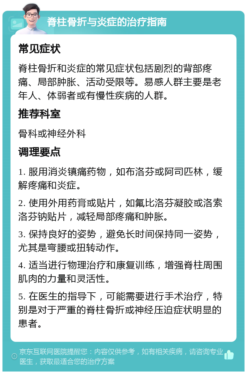 脊柱骨折与炎症的治疗指南 常见症状 脊柱骨折和炎症的常见症状包括剧烈的背部疼痛、局部肿胀、活动受限等。易感人群主要是老年人、体弱者或有慢性疾病的人群。 推荐科室 骨科或神经外科 调理要点 1. 服用消炎镇痛药物，如布洛芬或阿司匹林，缓解疼痛和炎症。 2. 使用外用药膏或贴片，如氟比洛芬凝胶或洛索洛芬钠贴片，减轻局部疼痛和肿胀。 3. 保持良好的姿势，避免长时间保持同一姿势，尤其是弯腰或扭转动作。 4. 适当进行物理治疗和康复训练，增强脊柱周围肌肉的力量和灵活性。 5. 在医生的指导下，可能需要进行手术治疗，特别是对于严重的脊柱骨折或神经压迫症状明显的患者。