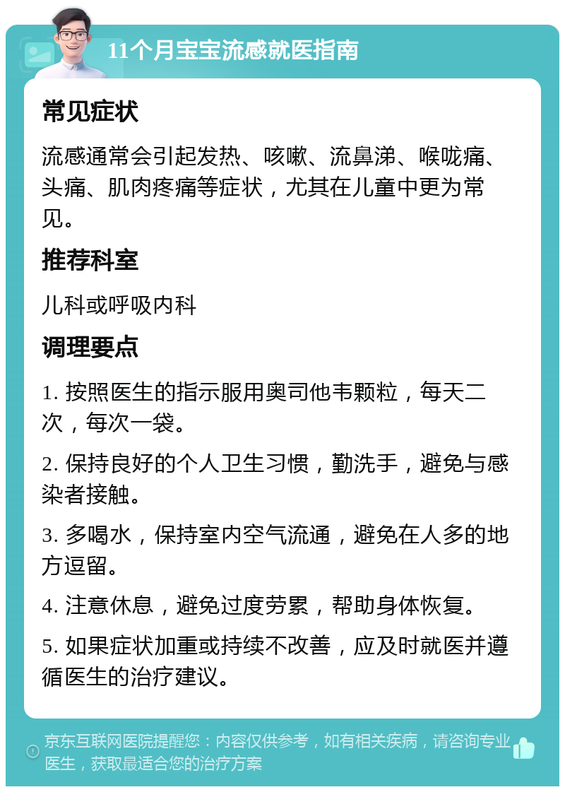 11个月宝宝流感就医指南 常见症状 流感通常会引起发热、咳嗽、流鼻涕、喉咙痛、头痛、肌肉疼痛等症状，尤其在儿童中更为常见。 推荐科室 儿科或呼吸内科 调理要点 1. 按照医生的指示服用奥司他韦颗粒，每天二次，每次一袋。 2. 保持良好的个人卫生习惯，勤洗手，避免与感染者接触。 3. 多喝水，保持室内空气流通，避免在人多的地方逗留。 4. 注意休息，避免过度劳累，帮助身体恢复。 5. 如果症状加重或持续不改善，应及时就医并遵循医生的治疗建议。