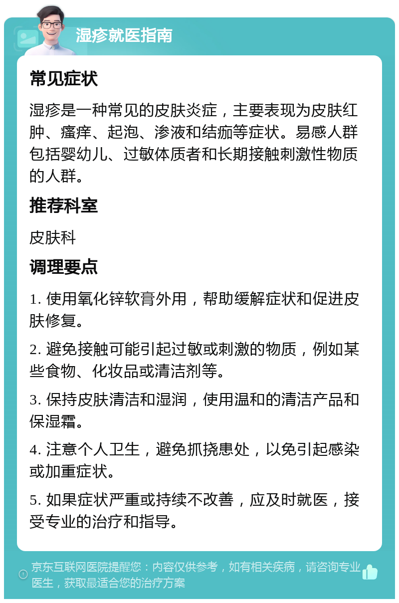 湿疹就医指南 常见症状 湿疹是一种常见的皮肤炎症，主要表现为皮肤红肿、瘙痒、起泡、渗液和结痂等症状。易感人群包括婴幼儿、过敏体质者和长期接触刺激性物质的人群。 推荐科室 皮肤科 调理要点 1. 使用氧化锌软膏外用，帮助缓解症状和促进皮肤修复。 2. 避免接触可能引起过敏或刺激的物质，例如某些食物、化妆品或清洁剂等。 3. 保持皮肤清洁和湿润，使用温和的清洁产品和保湿霜。 4. 注意个人卫生，避免抓挠患处，以免引起感染或加重症状。 5. 如果症状严重或持续不改善，应及时就医，接受专业的治疗和指导。