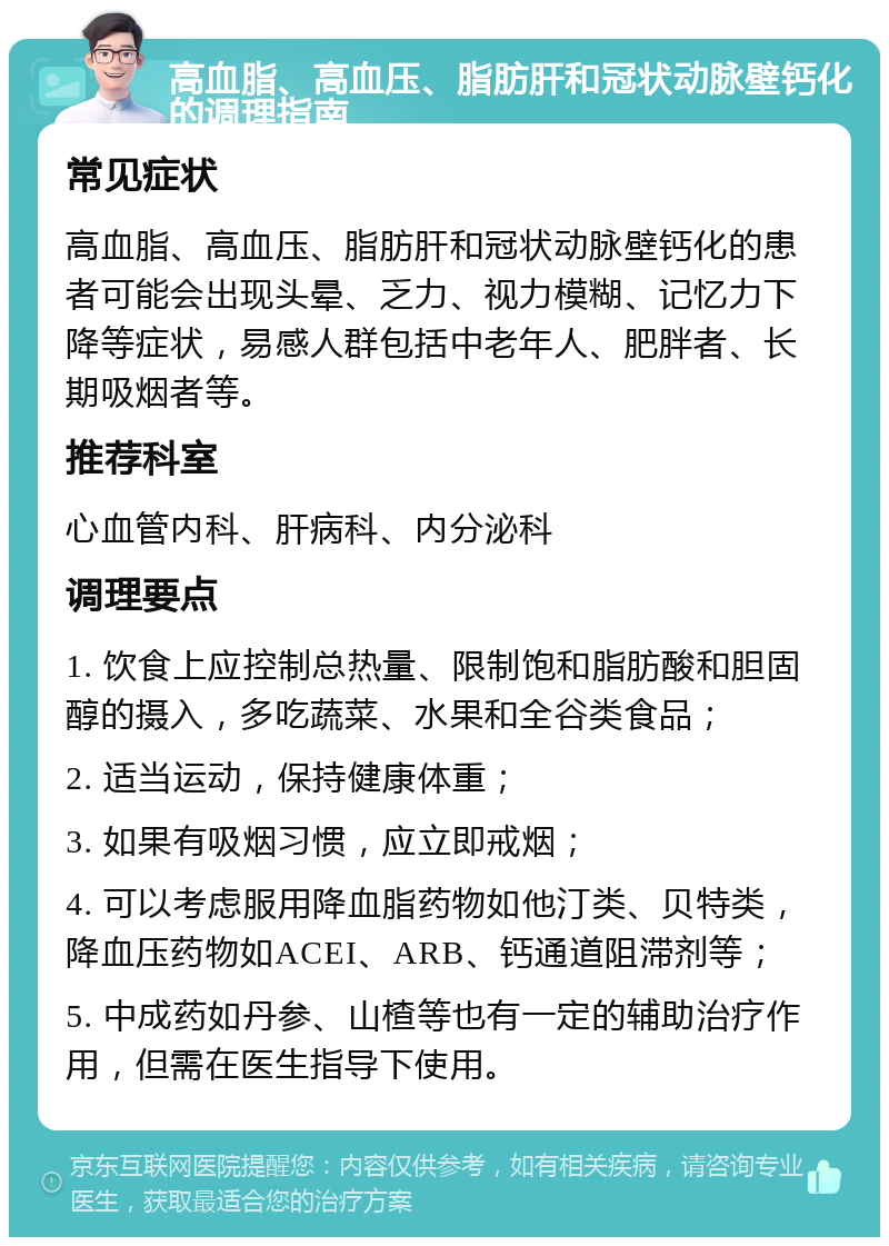 高血脂、高血压、脂肪肝和冠状动脉壁钙化的调理指南 常见症状 高血脂、高血压、脂肪肝和冠状动脉壁钙化的患者可能会出现头晕、乏力、视力模糊、记忆力下降等症状，易感人群包括中老年人、肥胖者、长期吸烟者等。 推荐科室 心血管内科、肝病科、内分泌科 调理要点 1. 饮食上应控制总热量、限制饱和脂肪酸和胆固醇的摄入，多吃蔬菜、水果和全谷类食品； 2. 适当运动，保持健康体重； 3. 如果有吸烟习惯，应立即戒烟； 4. 可以考虑服用降血脂药物如他汀类、贝特类，降血压药物如ACEI、ARB、钙通道阻滞剂等； 5. 中成药如丹参、山楂等也有一定的辅助治疗作用，但需在医生指导下使用。