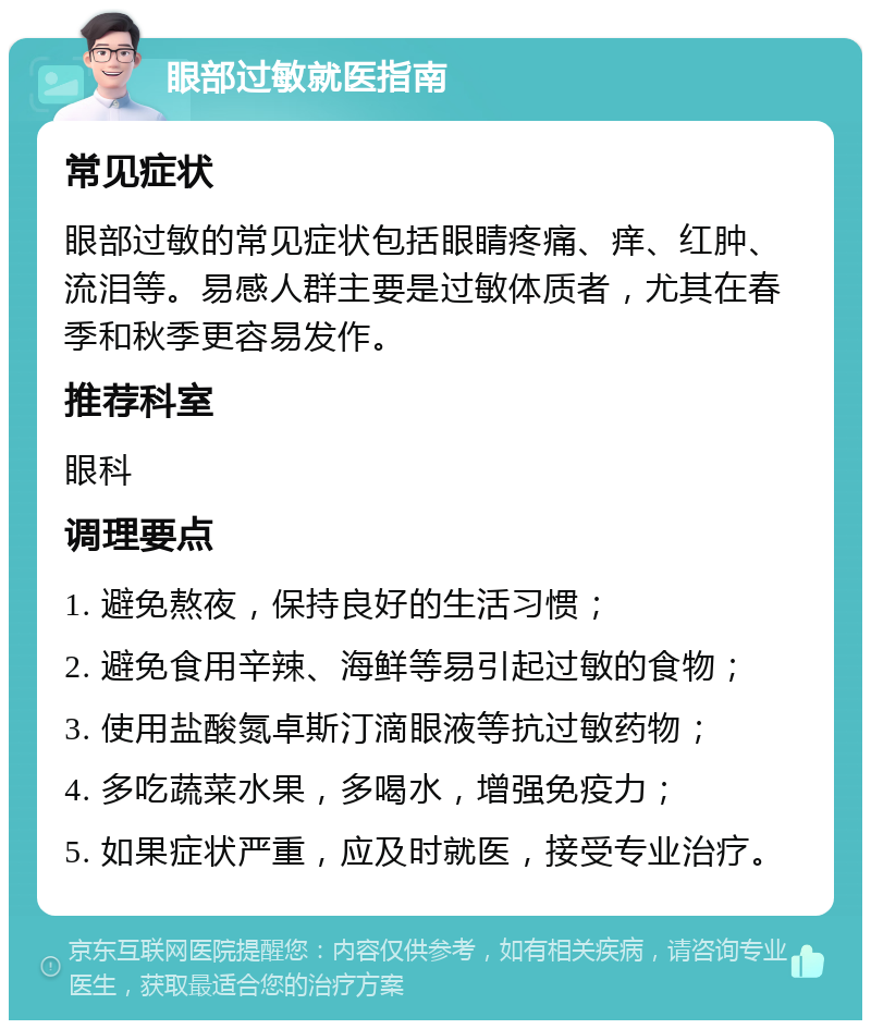 眼部过敏就医指南 常见症状 眼部过敏的常见症状包括眼睛疼痛、痒、红肿、流泪等。易感人群主要是过敏体质者，尤其在春季和秋季更容易发作。 推荐科室 眼科 调理要点 1. 避免熬夜，保持良好的生活习惯； 2. 避免食用辛辣、海鲜等易引起过敏的食物； 3. 使用盐酸氮卓斯汀滴眼液等抗过敏药物； 4. 多吃蔬菜水果，多喝水，增强免疫力； 5. 如果症状严重，应及时就医，接受专业治疗。