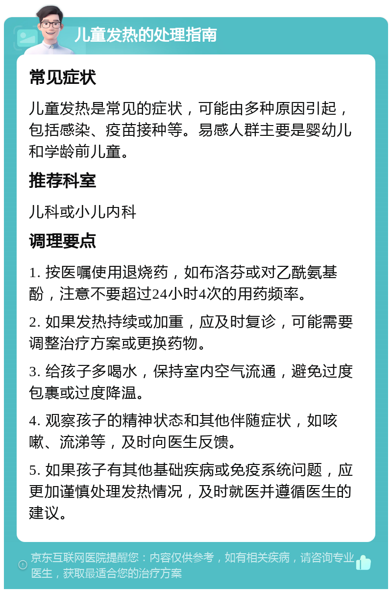 儿童发热的处理指南 常见症状 儿童发热是常见的症状，可能由多种原因引起，包括感染、疫苗接种等。易感人群主要是婴幼儿和学龄前儿童。 推荐科室 儿科或小儿内科 调理要点 1. 按医嘱使用退烧药，如布洛芬或对乙酰氨基酚，注意不要超过24小时4次的用药频率。 2. 如果发热持续或加重，应及时复诊，可能需要调整治疗方案或更换药物。 3. 给孩子多喝水，保持室内空气流通，避免过度包裹或过度降温。 4. 观察孩子的精神状态和其他伴随症状，如咳嗽、流涕等，及时向医生反馈。 5. 如果孩子有其他基础疾病或免疫系统问题，应更加谨慎处理发热情况，及时就医并遵循医生的建议。