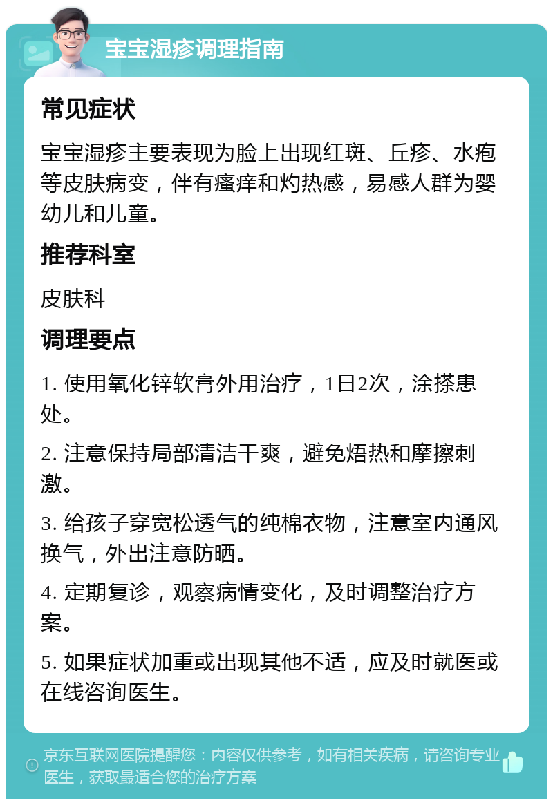 宝宝湿疹调理指南 常见症状 宝宝湿疹主要表现为脸上出现红斑、丘疹、水疱等皮肤病变，伴有瘙痒和灼热感，易感人群为婴幼儿和儿童。 推荐科室 皮肤科 调理要点 1. 使用氧化锌软膏外用治疗，1日2次，涂搽患处。 2. 注意保持局部清洁干爽，避免焐热和摩擦刺激。 3. 给孩子穿宽松透气的纯棉衣物，注意室内通风换气，外出注意防晒。 4. 定期复诊，观察病情变化，及时调整治疗方案。 5. 如果症状加重或出现其他不适，应及时就医或在线咨询医生。