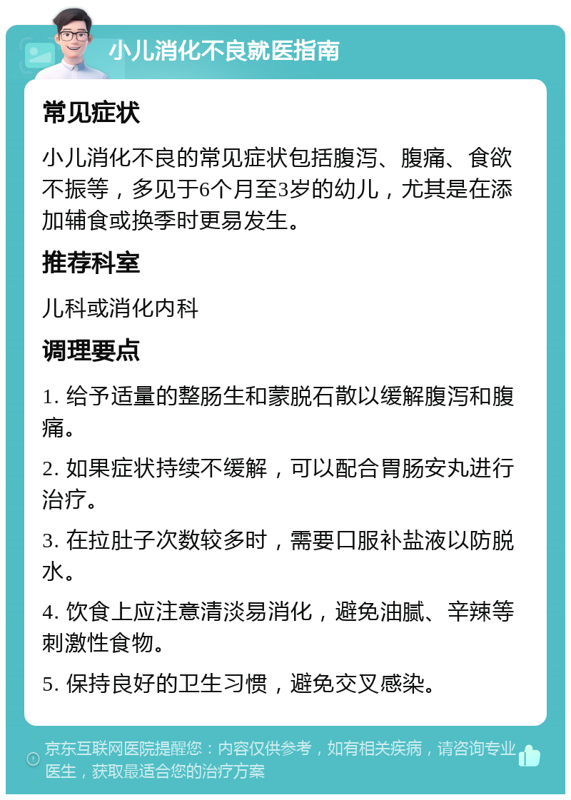 小儿消化不良就医指南 常见症状 小儿消化不良的常见症状包括腹泻、腹痛、食欲不振等，多见于6个月至3岁的幼儿，尤其是在添加辅食或换季时更易发生。 推荐科室 儿科或消化内科 调理要点 1. 给予适量的整肠生和蒙脱石散以缓解腹泻和腹痛。 2. 如果症状持续不缓解，可以配合胃肠安丸进行治疗。 3. 在拉肚子次数较多时，需要口服补盐液以防脱水。 4. 饮食上应注意清淡易消化，避免油腻、辛辣等刺激性食物。 5. 保持良好的卫生习惯，避免交叉感染。