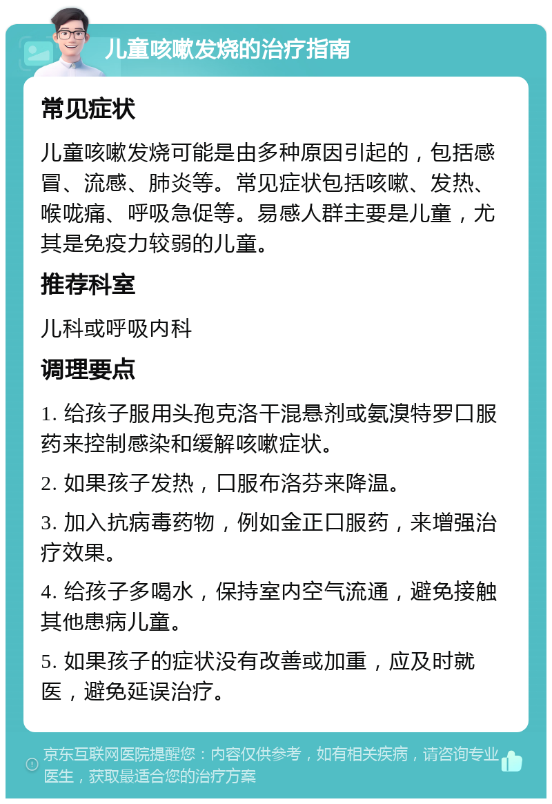 儿童咳嗽发烧的治疗指南 常见症状 儿童咳嗽发烧可能是由多种原因引起的，包括感冒、流感、肺炎等。常见症状包括咳嗽、发热、喉咙痛、呼吸急促等。易感人群主要是儿童，尤其是免疫力较弱的儿童。 推荐科室 儿科或呼吸内科 调理要点 1. 给孩子服用头孢克洛干混悬剂或氨溴特罗口服药来控制感染和缓解咳嗽症状。 2. 如果孩子发热，口服布洛芬来降温。 3. 加入抗病毒药物，例如金正口服药，来增强治疗效果。 4. 给孩子多喝水，保持室内空气流通，避免接触其他患病儿童。 5. 如果孩子的症状没有改善或加重，应及时就医，避免延误治疗。