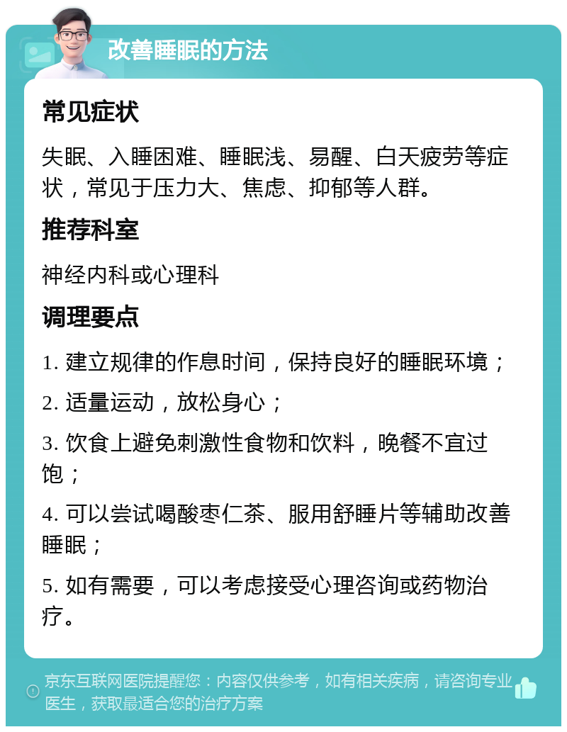 改善睡眠的方法 常见症状 失眠、入睡困难、睡眠浅、易醒、白天疲劳等症状，常见于压力大、焦虑、抑郁等人群。 推荐科室 神经内科或心理科 调理要点 1. 建立规律的作息时间，保持良好的睡眠环境； 2. 适量运动，放松身心； 3. 饮食上避免刺激性食物和饮料，晚餐不宜过饱； 4. 可以尝试喝酸枣仁茶、服用舒睡片等辅助改善睡眠； 5. 如有需要，可以考虑接受心理咨询或药物治疗。